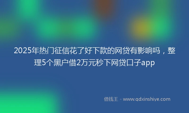 2025年热门征信花了好下款的网贷有影响吗，整理5个黑户借2万元秒下网贷口子app