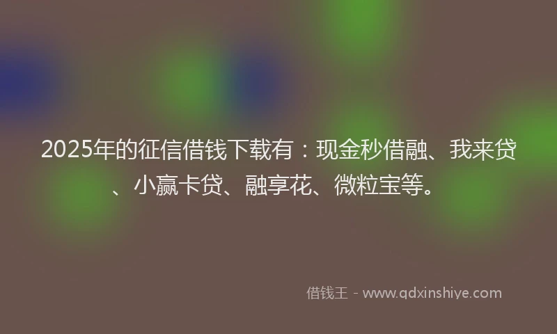 2025年的征信借钱下载有：现金秒借融、我来贷、小赢卡贷、融享花、微粒宝等。