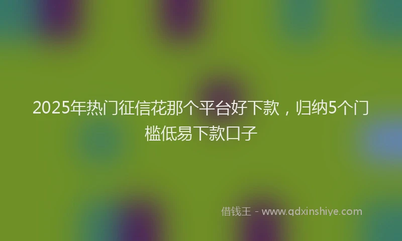 2025年热门征信花那个平台好下款，归纳5个门槛低易下款口子