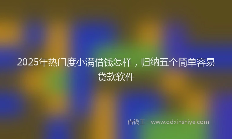 2025年热门度小满借钱怎样，归纳五个简单容易贷款软件