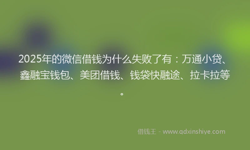 2025年的微信借钱为什么失败了有：万通小贷、鑫融宝钱包、美团借钱、钱袋快融途、拉卡拉等。