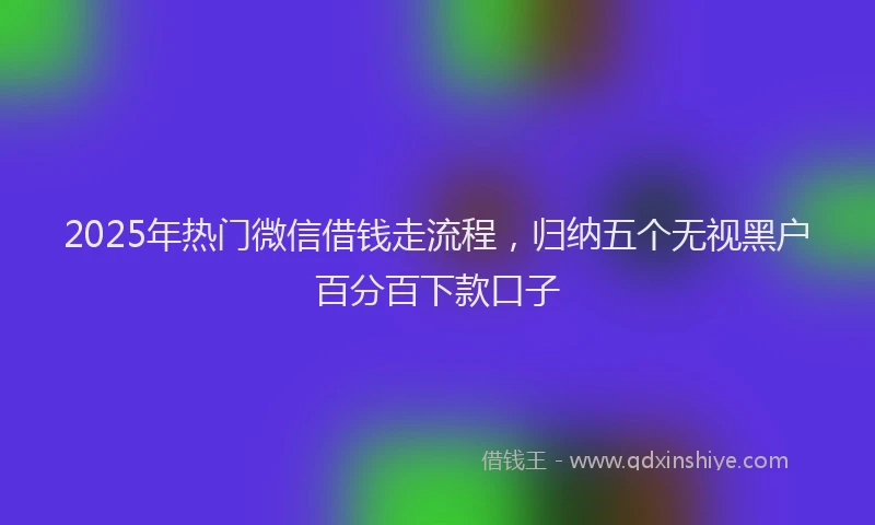 2025年热门微信借钱走流程，归纳五个无视黑户百分百下款口子