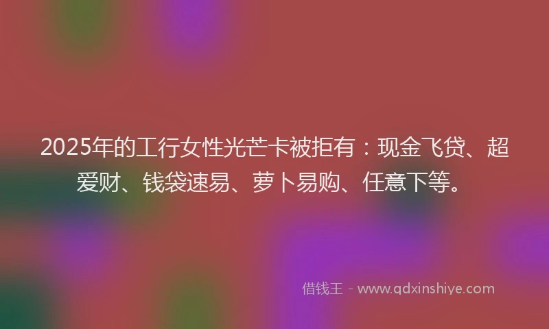 2025年的工行女性光芒卡被拒有：现金飞贷、超爱财、钱袋速易、萝卜易购、任意下等。