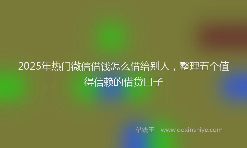 2025年热门微信借钱怎么借给别人,整理五个值得信赖的借贷口子