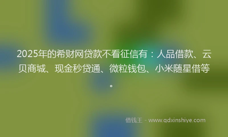 2025年的希财网贷款不看征信有：人品借款、云贝商城、现金秒贷通、微粒钱包、小米随星借等。