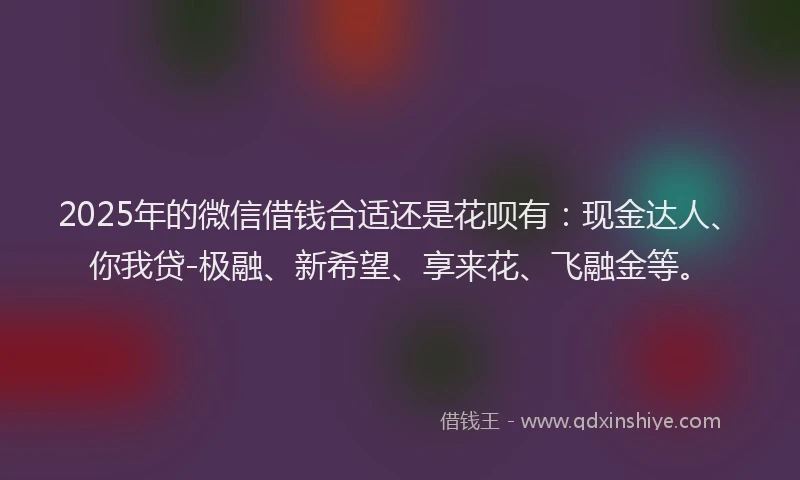 2025年的微信借钱合适还是花呗有：现金达人、你我贷-极融、新希望、享来花、飞融金等。