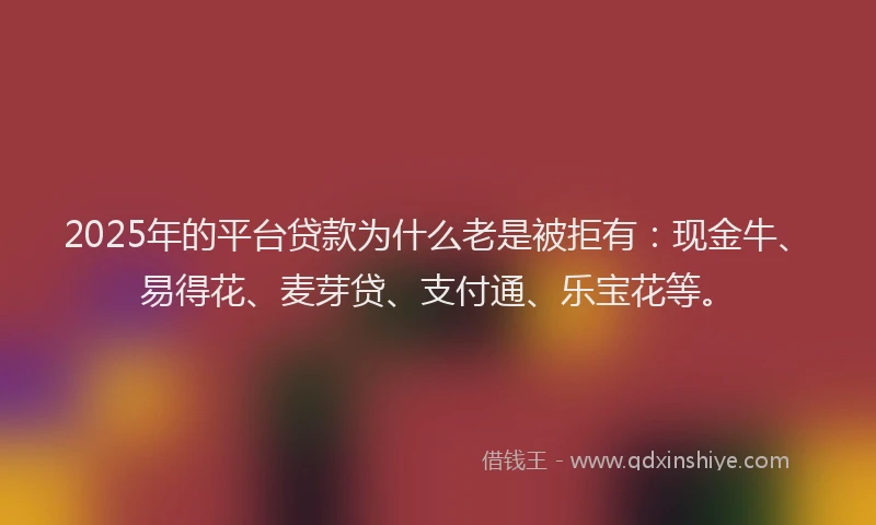 2025年的平台贷款为什么老是被拒有：现金牛、易得花、麦芽贷、支付通、乐宝花等。