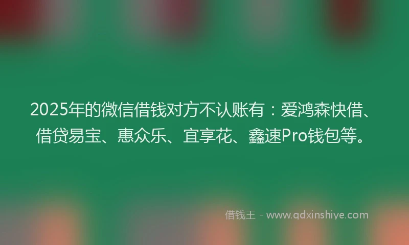 2025年的微信借钱对方不认账有：爱鸿森快借、借贷易宝、惠众乐、宜享花、鑫速Pro钱包等。