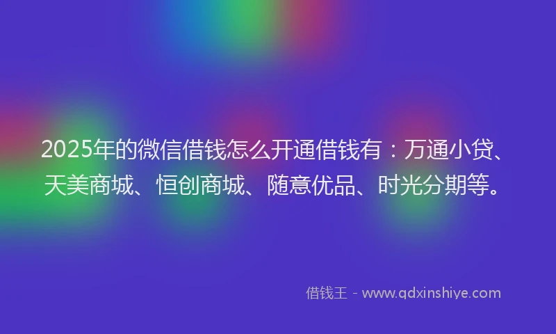 2025年的微信借钱怎么开通借钱有：万通小贷、天美商城、恒创商城、随意优品、时光分期等。