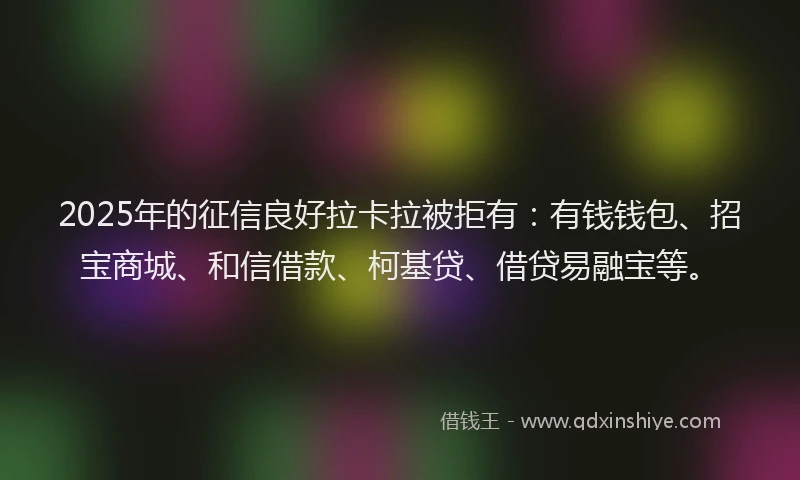 2025年的征信良好拉卡拉被拒有：有钱钱包、招宝商城、和信借款、柯基贷、借贷易融宝等。