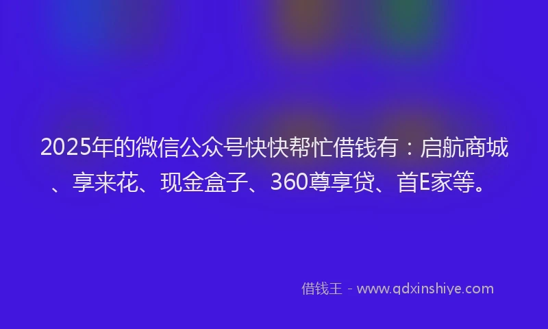 2025年的微信公众号快快帮忙借钱有：启航商城、享来花、现金盒子、360尊享贷、首E家等。