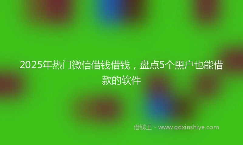 2025年热门微信借钱借钱，盘点5个黑户也能借款的软件