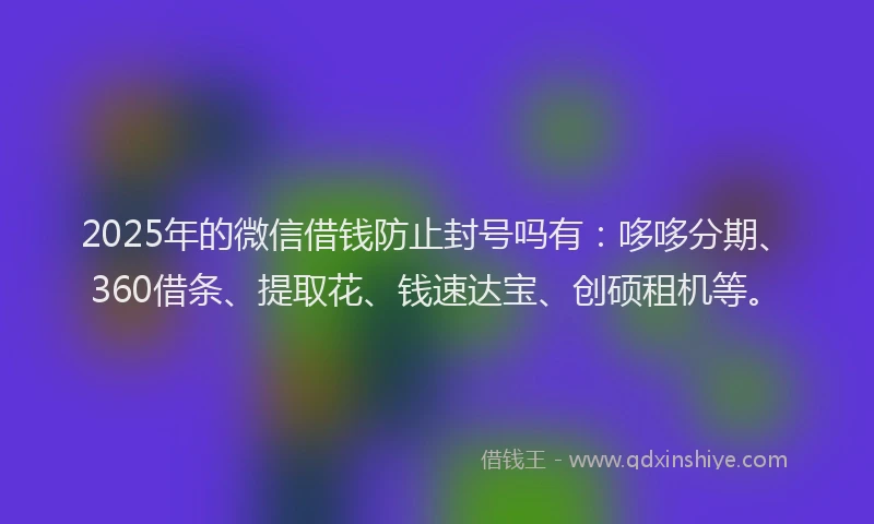 2025年的微信借钱防止封号吗有：哆哆分期、360借条、提取花、钱速达宝、创硕租机等。