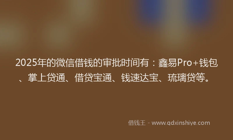 2025年的微信借钱的审批时间有：鑫易Pro+钱包、掌上贷通、借贷宝通、钱速达宝、琉璃贷等。