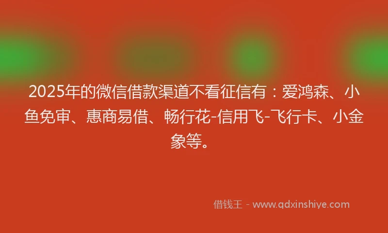 2025年的微信借款渠道不看征信有：爱鸿森、小鱼免审、惠商易借、畅行花-信用飞-飞行卡、小金象等。