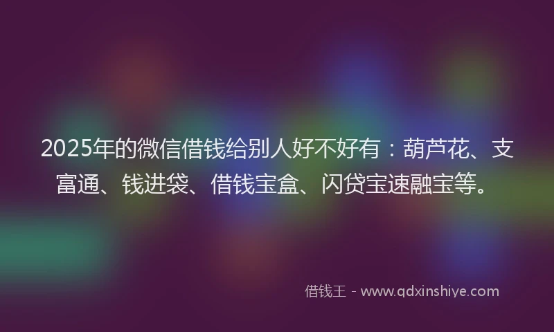 2025年的微信借钱给别人好不好有：葫芦花、支富通、钱进袋、借钱宝盒、闪贷宝速融宝等。