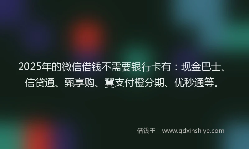 2025年的微信借钱不需要银行卡有：现金巴士、信贷通、甄享购、翼支付橙分期、优秒通等。