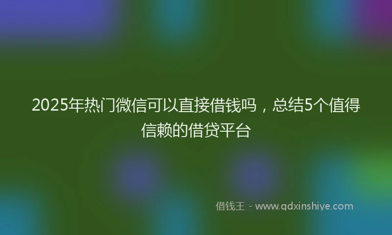 2025年热门微信可以直接借钱吗，总结5个值得信赖的借贷平台