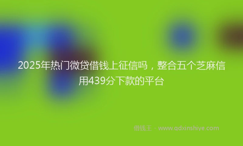 2025年热门微贷借钱上征信吗，整合五个芝麻信用439分下款的平台