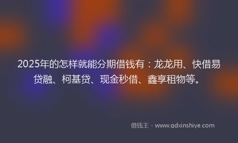 2025年的怎样就能分期借钱有：龙龙用、快借易贷融、柯基贷、现金秒借、鑫享租物等。