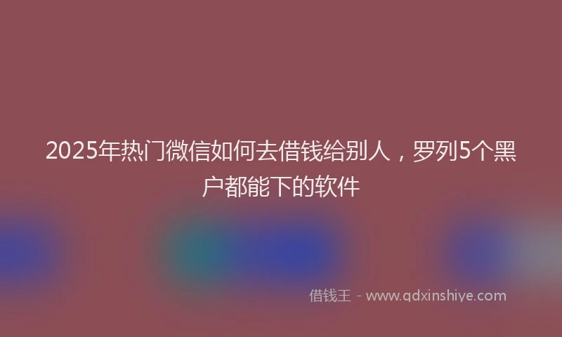 2025年热门微信如何去借钱给别人，罗列5个黑户都能下的软件