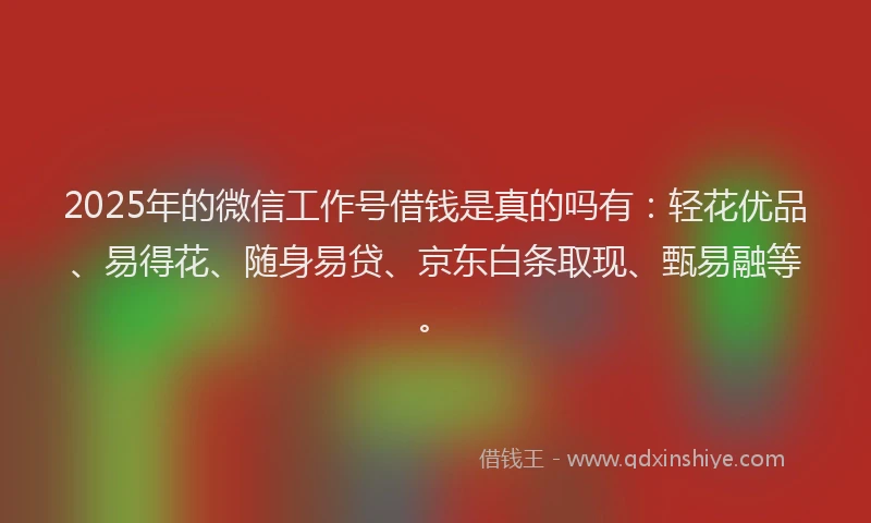 2025年的微信工作号借钱是真的吗有：轻花优品、易得花、随身易贷、京东白条取现、甄易融等。