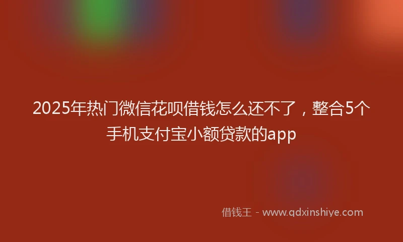 2025年热门微信花呗借钱怎么还不了，整合5个手机支付宝小额贷款的app