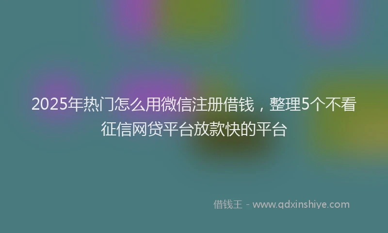 2025年热门怎么用微信注册借钱，整理5个不看征信网贷平台放款快的平台