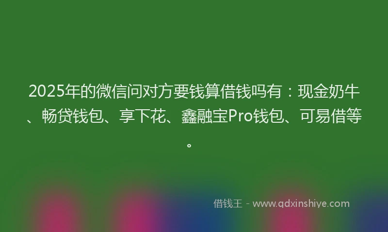 2025年的微信问对方要钱算借钱吗有：现金奶牛、畅贷钱包、享下花、鑫融宝Pro钱包、可易借等。