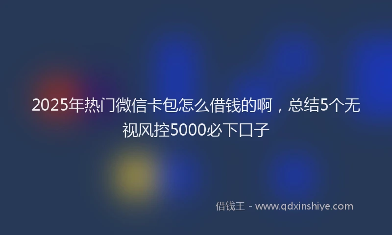 2025年热门微信卡包怎么借钱的啊，总结5个无视风控5000必下口子