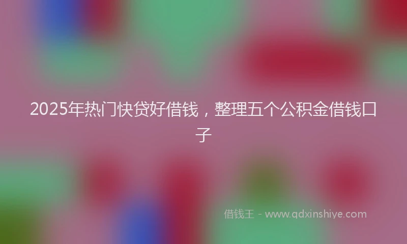 2025年热门快贷好借钱，整理五个公积金借钱口子