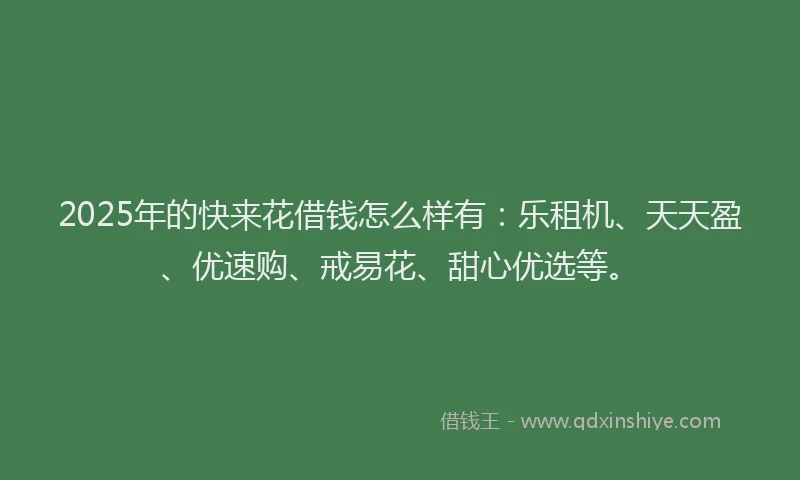 2025年的快来花借钱怎么样有：乐租机、天天盈、优速购、戒易花、甜心优选等。