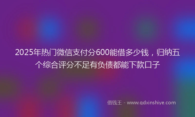 2025年热门微信支付分600能借多少钱，归纳五个综合评分不足有负债都能下款口子