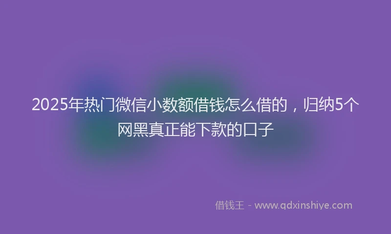 2025年热门微信小数额借钱怎么借的，归纳5个网黑真正能下款的口子