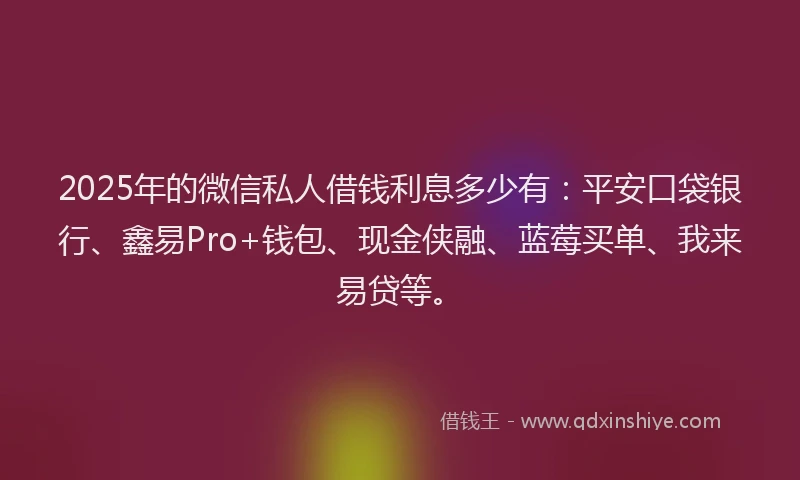 2025年的微信私人借钱利息多少有：平安口袋银行、鑫易Pro+钱包、现金侠融、蓝莓买单、我来易贷等。