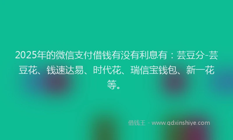 2025年的微信支付借钱有没有利息有：芸豆分-芸豆花、钱速达易、时代花、瑞信宝钱包、新一花等。