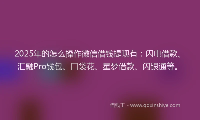2025年的怎么操作微信借钱提现有：闪电借款、汇融Pro钱包、口袋花、星梦借款、闪银通等。