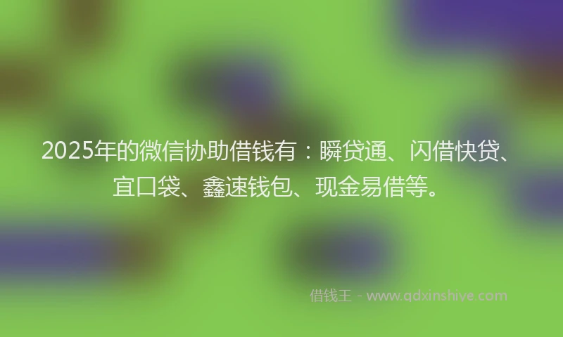 2025年的微信协助借钱有：瞬贷通、闪借快贷、宜口袋、鑫速钱包、现金易借等。