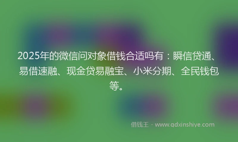 2025年的微信问对象借钱合适吗有：瞬信贷通、易借速融、现金贷易融宝、小米分期、全民钱包等。