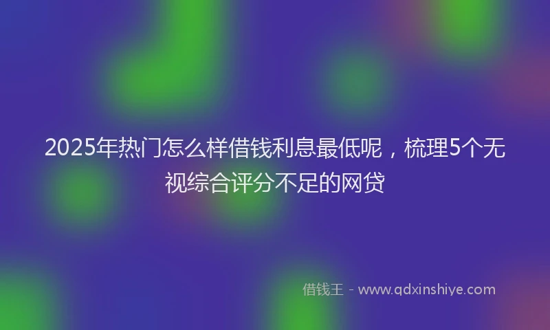 2025年热门怎么样借钱利息最低呢，梳理5个无视综合评分不足的网贷