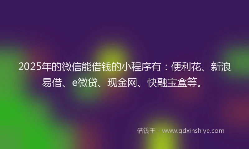 2025年的微信能借钱的小程序有：便利花、新浪易借、e微贷、现金网、快融宝盒等。