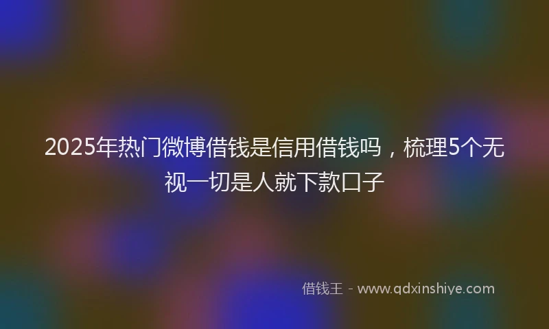 2025年热门微博借钱是信用借钱吗，梳理5个无视一切是人就下款口子