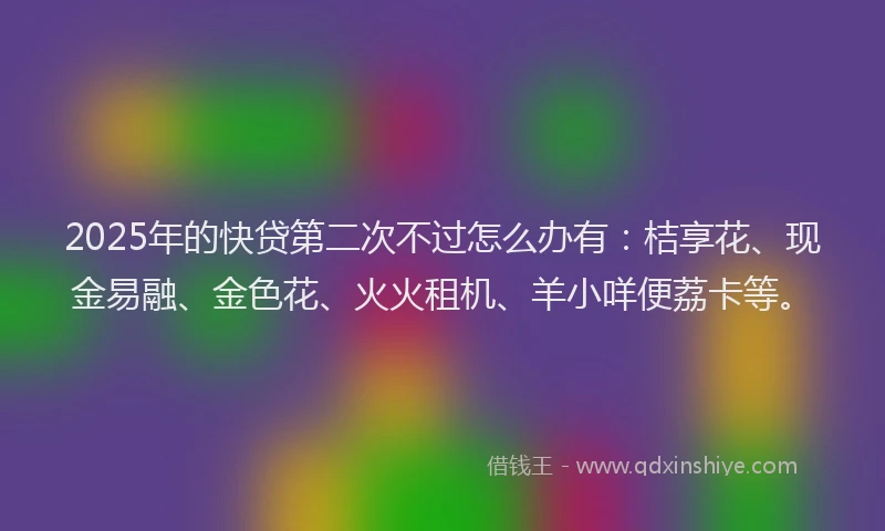 2025年的快贷第二次不过怎么办有：桔享花、现金易融、金色花、火火租机、羊小咩便荔卡等。