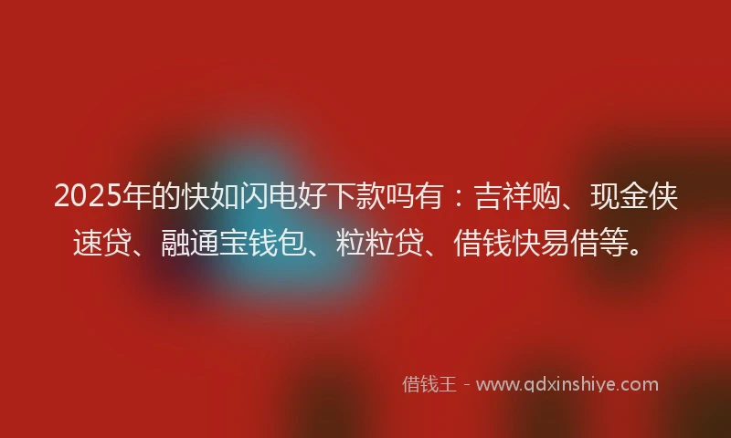 2025年的快如闪电好下款吗有：吉祥购、现金侠速贷、融通宝钱包、粒粒贷、借钱快易借等。