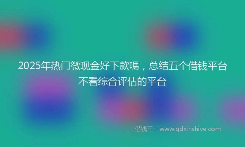 2025年热门微现金好下款嗎，总结五个借钱平台不看综合评估的平台