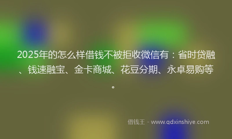 2025年的怎么样借钱不被拒收微信有：省时贷融、钱速融宝、金卡商城、花豆分期、永卓易购等。