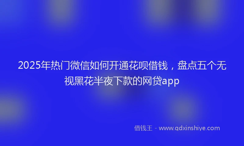 2025年热门微信如何开通花呗借钱，盘点五个无视黑花半夜下款的网贷app