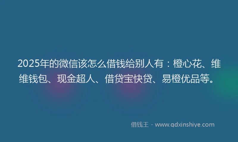 2025年的微信该怎么借钱给别人有：橙心花、维维钱包、现金超人、借贷宝快贷、易橙优品等。