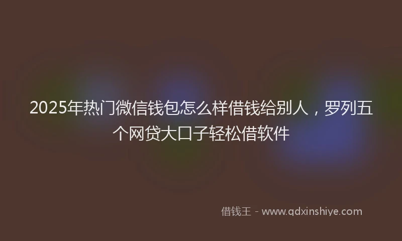 2025年热门微信钱包怎么样借钱给别人，罗列五个网贷大口子轻松借软件