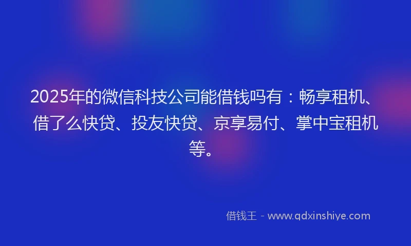 2025年的微信科技公司能借钱吗有：畅享租机、借了么快贷、投友快贷、京享易付、掌中宝租机等。